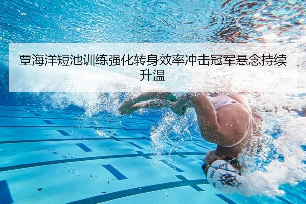 覃海洋短池训练强化转身效率冲击冠军悬念持续升温