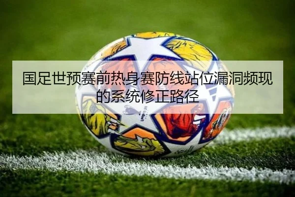 国足世预赛前热身赛防线站位漏洞频现的系统修正路径